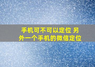 手机可不可以定位 另外一个手机的微信定位